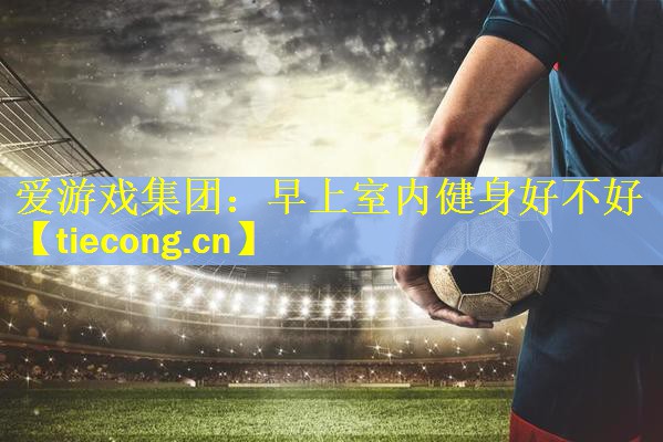 <strong>爱游戏集团：早上室内健身好不好</strong>