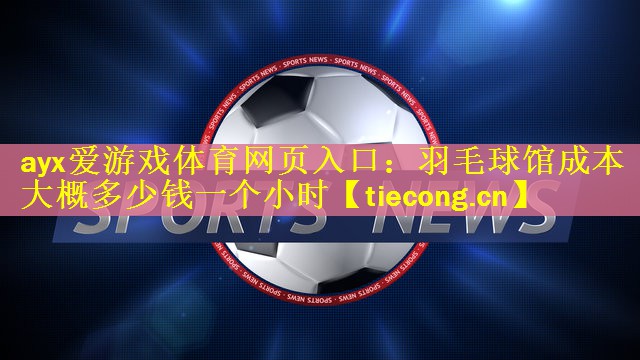 ayx爱游戏体育网页入口：羽毛球馆成本大概多少钱一个小时